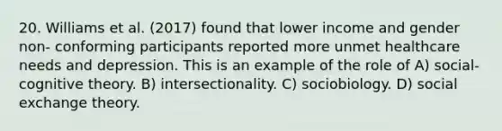 20. Williams et al. (2017) found that lower income and gender non- conforming participants reported more unmet healthcare needs and depression. This is an example of the role of A) social-cognitive theory. B) intersectionality. C) sociobiology. D) social exchange theory.