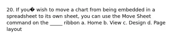 20. If you� wish to move a chart from being embedded in a spreadsheet to its own sheet, you can use the Move Sheet command on the _____ ribbon a. Home b. View c. Design d. Page layout