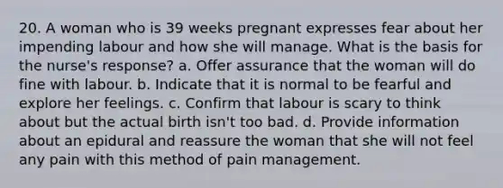 20. A woman who is 39 weeks pregnant expresses fear about her impending labour and how she will manage. What is the basis for the nurse's response? a. Offer assurance that the woman will do fine with labour. b. Indicate that it is normal to be fearful and explore her feelings. c. Confirm that labour is scary to think about but the actual birth isn't too bad. d. Provide information about an epidural and reassure the woman that she will not feel any pain with this method of pain management.