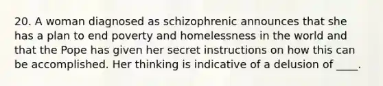 20. A woman diagnosed as schizophrenic announces that she has a plan to end poverty and homelessness in the world and that the Pope has given her secret instructions on how this can be accomplished. Her thinking is indicative of a delusion of ____.