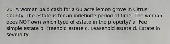 20. A woman paid cash for a 60-acre lemon grove in Citrus County. The estate is for an indefinite period of time. The woman does NOT own which type of estate in the property? a. Fee simple estate b. Freehold estate c. Leasehold estate d. Estate in severalty