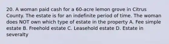 20. A woman paid cash for a 60-acre lemon grove in Citrus County. The estate is for an indefinite period of time. The woman does NOT own which type of estate in the property A. Fee simple estate B. Freehold estate C. Leasehold estate D. Estate in severalty