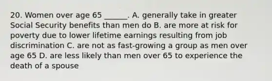 20. Women over age 65 ______. A. generally take in greater Social Security benefits than men do B. are more at risk for poverty due to lower lifetime earnings resulting from job discrimination C. are not as fast-growing a group as men over age 65 D. are less likely than men over 65 to experience the death of a spouse