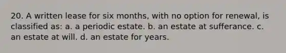 20. A written lease for six months, with no option for renewal, is classified as: a. a periodic estate. b. an estate at sufferance. c. an estate at will. d. an estate for years.