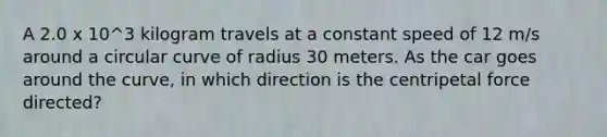 A 2.0 x 10^3 kilogram travels at a constant speed of 12 m/s around a circular curve of radius 30 meters. As the car goes around the curve, in which direction is the centripetal force directed?