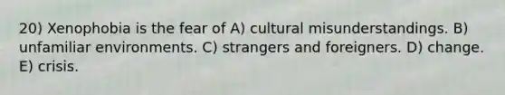 20) Xenophobia is the fear of A) cultural misunderstandings. B) unfamiliar environments. C) strangers and foreigners. D) change. E) crisis.