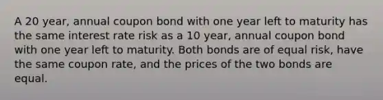 A 20 year, annual coupon bond with one year left to maturity has the same interest rate risk as a 10 year, annual coupon bond with one year left to maturity. Both bonds are of equal risk, have the same coupon rate, and the prices of the two bonds are equal.