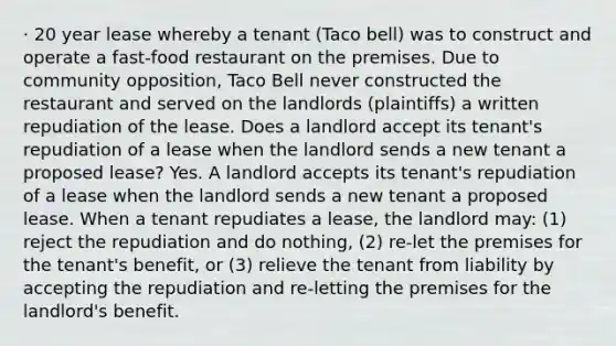 · 20 year lease whereby a tenant (Taco bell) was to construct and operate a fast-food restaurant on the premises. Due to community opposition, Taco Bell never constructed the restaurant and served on the landlords (plaintiffs) a written repudiation of the lease. Does a landlord accept its tenant's repudiation of a lease when the landlord sends a new tenant a proposed lease? Yes. A landlord accepts its tenant's repudiation of a lease when the landlord sends a new tenant a proposed lease. When a tenant repudiates a lease, the landlord may: (1) reject the repudiation and do nothing, (2) re-let the premises for the tenant's benefit, or (3) relieve the tenant from liability by accepting the repudiation and re-letting the premises for the landlord's benefit.