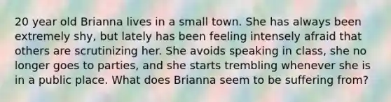 20 year old Brianna lives in a small town. She has always been extremely shy, but lately has been feeling intensely afraid that others are scrutinizing her. She avoids speaking in class, she no longer goes to parties, and she starts trembling whenever she is in a public place. What does Brianna seem to be suffering from?