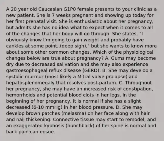 A 20 year old Caucasian G1P0 female presents to your clinic as a new patient. She is 7 weeks pregnant and showing up today for her first prenatal visit. She is enthusiastic about her pregnancy, but admits she has no idea what to expect when it comes to all of the changes that her body will go through. She states, "I obviously know I'm going to gain weight and probably have cankles at some point..(deep sigh)," but she wants to know more about some other common changes. Which of the physiological changes below are true about pregnancy? A. Gums may become dry due to decreased salivation and she may also experience gastroesophageal reflux disease (GERD). B. She may develop a systolic murmur (most likely a Mitral valve prolapse) and hepatosplenomegaly that resolves post-partum. C. Throughout her pregnancy, she may have an increased risk of constipation, hemorrhoids and potential blood clots in her legs. In the beginning of her pregnancy, it is normal if she has a slight decreased (6-10 mmHg) in her blood pressure. D. She may develop brown patches (melasma) on her face along with hair and nail thickening. Connective tissue may start to remodel, and an exaggerated kyphosis (hunchback) of her spine is normal and back pain can ensue.