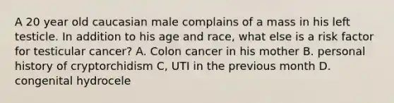 A 20 year old caucasian male complains of a mass in his left testicle. In addition to his age and race, what else is a risk factor for testicular cancer? A. Colon cancer in his mother B. personal history of cryptorchidism C, UTI in the previous month D. congenital hydrocele