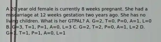 A 20 year old female is currently 8 weeks pregnant. She had a miscarriage at 12 weeks gestation two years ago. She has no living children. What is her GTPAL? A. G=2, T=0, P=0, A=1, L=0 B. G=3, T=1, P=1, A=0, L=3 C. G=2, T=2, P=0, A=1, L=2 D. G=1, T=1, P=1, A=0, L=1