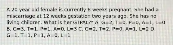 A 20 year old female is currently 8 weeks pregnant. She had a miscarriage at 12 weeks gestation two years ago. She has no living children. What is her GTPAL?* A. G=2, T=0, P=0, A=1, L=0 B. G=3, T=1, P=1, A=0, L=3 C. G=2, T=2, P=0, A=1, L=2 D. G=1, T=1, P=1, A=0, L=1