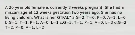 A 20 year old female is currently 8 weeks pregnant. She had a miscarriage at 12 weeks gestation two years ago. She has no living children. What is her GTPAL? a.G=2, T=0, P=0, A=1, L=0 b.G=1, T=1, P=1, A=0, L=1 c.G=3, T=1, P=1, A=0, L=3 d.G=2, T=2, P=0, A=1, L=2