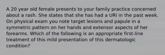 A 20 year old female presents to your family practice concerned about a rash. She states that she has had a URI in the past week. On physical exam you note target lesions and papule in a symmetric pattern on her hands and extensor aspects of her forearms. Which of the following is an appropriate first-line treatment of this mild presentation of this dermatologic condition?