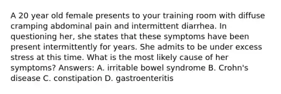 A 20 year old female presents to your training room with diffuse cramping abdominal pain and intermittent diarrhea. In questioning her, she states that these symptoms have been present intermittently for years. She admits to be under excess stress at this time. What is the most likely cause of her symptoms? Answers: A. irritable bowel syndrome B. Crohn's disease C. constipation D. gastroenteritis