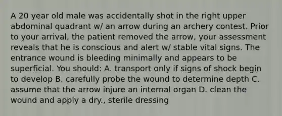 A 20 year old male was accidentally shot in the right upper abdominal quadrant w/ an arrow during an archery contest. Prior to your arrival, the patient removed the arrow, your assessment reveals that he is conscious and alert w/ stable vital signs. The entrance wound is bleeding minimally and appears to be superficial. You should: A. transport only if signs of shock begin to develop B. carefully probe the wound to determine depth C. assume that the arrow injure an internal organ D. clean the wound and apply a dry., sterile dressing