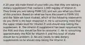 A 20 year old male friend of your tells you that they are taking a dietary supplement that contains 1,500 mg/day of Vitamin E. They know you are taking FSHN 101 and ask you what you think of this practice. Based on what we have discussed in FSHN 101 and the Table we have studied, which of the following statements do you think is the best response? A. He is consuming more than the upper intake level for Vitamin E and should stop taking the supplement. B. The Vitamin E supplement has been approved by the FDA and thus should be fine to consume. C. He is consuming approximately the RDA for Vitamin E and this level of intake should be no problem. D. No one needs to take dietary supplements so he should stop taking the Vitamin E.