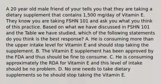 A 20 year old male friend of your tells you that they are taking a dietary supplement that contains 1,500 mg/day of Vitamin E. They know you are taking FSHN 101 and ask you what you think of this practice. Based on what we have discussed in FSHN 101 and the Table we have studied, which of the following statements do you think is the best response? A. He is consuming <a href='https://www.questionai.com/knowledge/keWHlEPx42-more-than' class='anchor-knowledge'>more than</a> the upper intake level for Vitamin E and should stop taking the supplement. B. The Vitamin E supplement has been approved by the FDA and thus should be fine to consume. C. He is consuming approximately the RDA for Vitamin E and this level of intake should be no problem. D. No one needs to take dietary supplements so he should stop taking the Vitamin E.