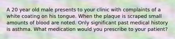 A 20 year old male presents to your clinic with complaints of a white coating on his tongue. When the plaque is scraped small amounts of blood are noted. Only significant past medical history is asthma. What medication would you prescribe to your patient?