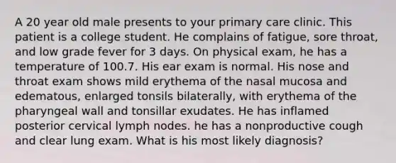 A 20 year old male presents to your primary care clinic. This patient is a college student. He complains of fatigue, sore throat, and low grade fever for 3 days. On physical exam, he has a temperature of 100.7. His ear exam is normal. His nose and throat exam shows mild erythema of the nasal mucosa and edematous, enlarged tonsils bilaterally, with erythema of the pharyngeal wall and tonsillar exudates. He has inflamed posterior cervical lymph nodes. he has a nonproductive cough and clear lung exam. What is his most likely diagnosis?