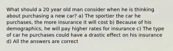 What should a 20 year old man consider when he is thinking about purchasing a new car? a) The sportier the car he purchases, the more insurance it will cost b) Because of his demographics, he will pay higher rates for insurance c) The type of car he purchases could have a drastic effect on his insurance d) All the answers are correct