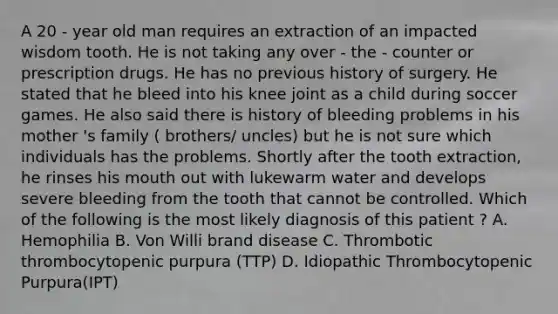 A 20 - year old man requires an extraction of an impacted wisdom tooth. He is not taking any over - the - counter or prescription drugs. He has no previous history of surgery. He stated that he bleed into his knee joint as a child during soccer games. He also said there is history of bleeding problems in his mother 's family ( brothers/ uncles) but he is not sure which individuals has the problems. Shortly after the tooth extraction, he rinses his mouth out with lukewarm water and develops severe bleeding from the tooth that cannot be controlled. Which of the following is the most likely diagnosis of this patient ? A. Hemophilia B. Von Willi brand disease C. Thrombotic thrombocytopenic purpura (TTP) D. Idiopathic Thrombocytopenic Purpura(IPT)