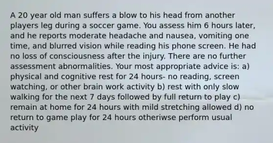 A 20 year old man suffers a blow to his head from another players leg during a soccer game. You assess him 6 hours later, and he reports moderate headache and nausea, vomiting one time, and blurred vision while reading his phone screen. He had no loss of consciousness after the injury. There are no further assessment abnormalities. Your most appropriate advice is: a) physical and cognitive rest for 24 hours- no reading, screen watching, or other brain work activity b) rest with only slow walking for the next 7 days followed by full return to play c) remain at home for 24 hours with mild stretching allowed d) no return to game play for 24 hours otheriwse perform usual activity