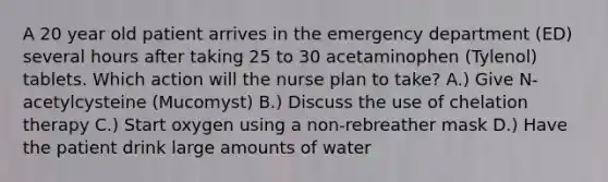 A 20 year old patient arrives in the emergency department (ED) several hours after taking 25 to 30 acetaminophen (Tylenol) tablets. Which action will the nurse plan to take? A.) Give N-acetylcysteine (Mucomyst) B.) Discuss the use of chelation therapy C.) Start oxygen using a non-rebreather mask D.) Have the patient drink large amounts of water