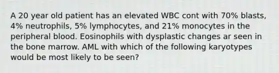 A 20 year old patient has an elevated WBC cont with 70% blasts, 4% neutrophils, 5% lymphocytes, and 21% monocytes in the peripheral blood. Eosinophils with dysplastic changes ar seen in the bone marrow. AML with which of the following karyotypes would be most likely to be seen?