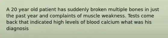 A 20 year old patient has suddenly broken multiple bones in just the past year and complaints of muscle weakness. Tests come back that indicated high levels of blood calcium what was his diagnosis