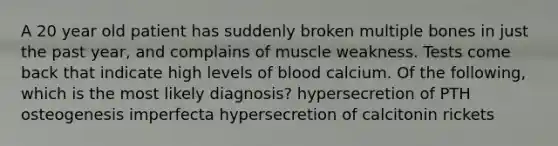 A 20 year old patient has suddenly broken multiple bones in just the past year, and complains of muscle weakness. Tests come back that indicate high levels of blood calcium. Of the following, which is the most likely diagnosis? hypersecretion of PTH osteogenesis imperfecta hypersecretion of calcitonin rickets