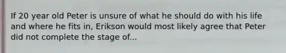 If 20 year old Peter is unsure of what he should do with his life and where he fits in, Erikson would most likely agree that Peter did not complete the stage of...