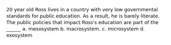 20 year old Ross lives in a country with very low governmental standards for public education. As a result, he is barely literate. The public policies that impact Ross's education are part of the ______ a. mesosystem b. macrosystem. c. microsystem d. exosystem