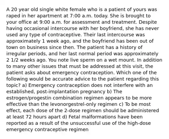 A 20 year old single white female who is a patient of yours was raped in her apartment at 7:00 a.m. today. She is brought to your office at 9:00 a.m. for assessment and treatment. Despite having occasional intercourse with her boyfriend, she has never used any type of contraceptive. Their last intercourse was approximately 1 week ago, and the boyfriend has been out of town on business since then. The patient has a history of irregular periods, and her last normal period was approximately 2 1/2 weeks ago. You note live sperm on a wet mount. In addition to many other issues that must be addressed at this visit, the patient asks about emergency contraception. Which one of the following would be accurate advice to the patient regarding this topic? a) Emergency contraception does not interfere with an established, post-implantation pregnancy b) The estrogen/progestin combination regimen appears to be more effective than the levonorgestrel-only regimen c) To be most effect, each dose of the 2-dose regimen should be administered at least 72 hours apart d) Fetal malformations have been reported as a result of the unsuccessful use of the high-dose emergency contraceptive regimen