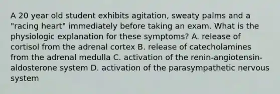 A 20 year old student exhibits agitation, sweaty palms and a "racing heart" immediately before taking an exam. What is the physiologic explanation for these symptoms? A. release of cortisol from the adrenal cortex B. release of catecholamines from the adrenal medulla C. activation of the renin-angiotensin-aldosterone system D. activation of the parasympathetic nervous system