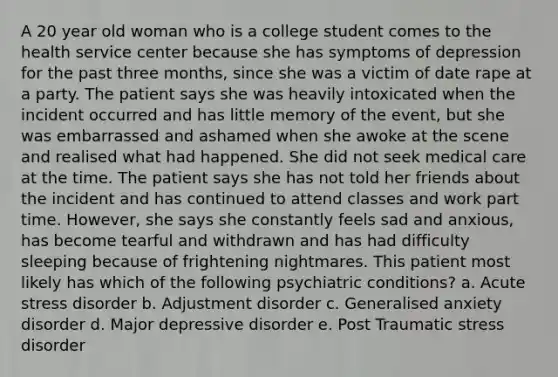 A 20 year old woman who is a college student comes to the health service center because she has symptoms of depression for the past three months, since she was a victim of date rape at a party. The patient says she was heavily intoxicated when the incident occurred and has little memory of the event, but she was embarrassed and ashamed when she awoke at the scene and realised what had happened. She did not seek medical care at the time. The patient says she has not told her friends about the incident and has continued to attend classes and work part time. However, she says she constantly feels sad and anxious, has become tearful and withdrawn and has had difficulty sleeping because of frightening nightmares. This patient most likely has which of the following psychiatric conditions? a. Acute stress disorder b. Adjustment disorder c. Generalised anxiety disorder d. Major depressive disorder e. Post Traumatic stress disorder