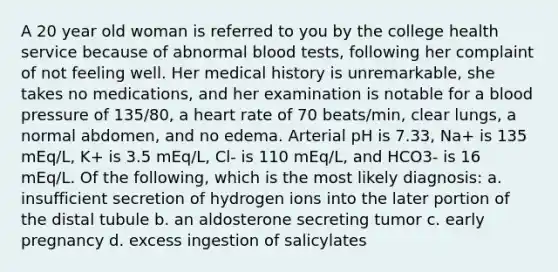 A 20 year old woman is referred to you by the college health service because of abnormal blood tests, following her complaint of not feeling well. Her medical history is unremarkable, she takes no medications, and her examination is notable for a blood pressure of 135/80, a heart rate of 70 beats/min, clear lungs, a normal abdomen, and no edema. Arterial pH is 7.33, Na+ is 135 mEq/L, K+ is 3.5 mEq/L, Cl- is 110 mEq/L, and HCO3- is 16 mEq/L. Of the following, which is the most likely diagnosis: a. insufficient secretion of hydrogen ions into the later portion of the distal tubule b. an aldosterone secreting tumor c. early pregnancy d. excess ingestion of salicylates