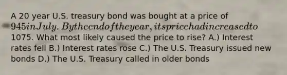 A 20 year U.S. treasury bond was bought at a price of 945 in July. By the end of the year, its price had increased to1075. What most likely caused the price to rise? A.) Interest rates fell B.) Interest rates rose C.) The U.S. Treasury issued new bonds D.) The U.S. Treasury called in older bonds