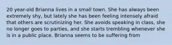 20 year-old Brianna lives in a small town. She has always been extremely shy, but lately she has been feeling intensely afraid that others are scrutinizing her. She avoids speaking in class, she no longer goes to parties, and she starts trembling whenever she is in a public place. Brianna seems to be suffering from