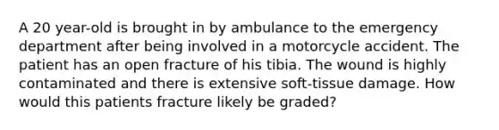 A 20 year-old is brought in by ambulance to the emergency department after being involved in a motorcycle accident. The patient has an open fracture of his tibia. The wound is highly contaminated and there is extensive soft-tissue damage. How would this patients fracture likely be graded?