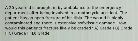 A 20 year-old is brought in by ambulance to the emergency department after being involved in a motorcycle accident. The patient has an open fracture of his tibia. The wound is highly contaminated and there is extensive soft-tissue damage. How would this patients fracture likely be graded? A) Grade I B) Grade II C) Grade III D) Grade