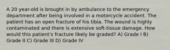 A 20 year-old is brought in by ambulance to the emergency department after being involved in a motorcycle accident. The patient has an open fracture of his tibia. The wound is highly contaminated and there is extensive soft-tissue damage. How would this patient's fracture likely be graded? A) Grade I B) Grade II C) Grade III D) Grade IV