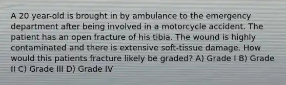 A 20 year-old is brought in by ambulance to the emergency department after being involved in a motorcycle accident. The patient has an open fracture of his tibia. The wound is highly contaminated and there is extensive soft-tissue damage. How would this patients fracture likely be graded? A) Grade I B) Grade II C) Grade III D) Grade IV