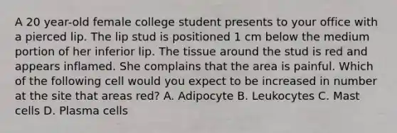 A 20 year-old female college student presents to your office with a pierced lip. The lip stud is positioned 1 cm below the medium portion of her inferior lip. The tissue around the stud is red and appears inflamed. She complains that the area is painful. Which of the following cell would you expect to be increased in number at the site that areas red? A. Adipocyte B. Leukocytes C. Mast cells D. Plasma cells