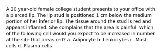 A 20 year-old female college student presents to your office with a pierced lip. The lip stud is positioned 1 cm below the medium portion of her inferior lip. The tissue around the stud is red and appears inflamed. She complains that the area is painful. Which of the following cell would you expect to be increased in number at the site that areas red? a. Adipocyte b. Leukocytes c. Mast cells d. Plasma cells