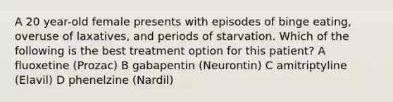 A 20 year-old female presents with episodes of binge eating, overuse of laxatives, and periods of starvation. Which of the following is the best treatment option for this patient? A fluoxetine (Prozac) B gabapentin (Neurontin) C amitriptyline (Elavil) D phenelzine (Nardil)