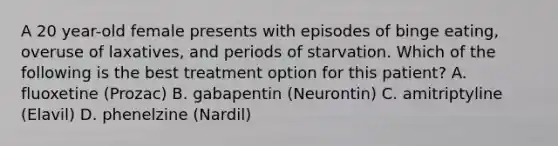 A 20 year-old female presents with episodes of binge eating, overuse of laxatives, and periods of starvation. Which of the following is the best treatment option for this patient? A. fluoxetine (Prozac) B. gabapentin (Neurontin) C. amitriptyline (Elavil) D. phenelzine (Nardil)