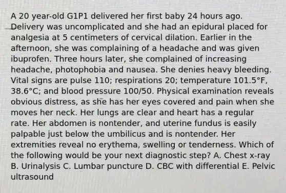 A 20 year-old G1P1 delivered her first baby 24 hours ago. Delivery was uncomplicated and she had an epidural placed for analgesia at 5 centimeters of cervical dilation. Earlier in the afternoon, she was complaining of a headache and was given ibuprofen. Three hours later, she complained of increasing headache, photophobia and nausea. She denies heavy bleeding. Vital signs are pulse 110; respirations 20; temperature 101.5°F, 38.6°C; and blood pressure 100/50. Physical examination reveals obvious distress, as she has her eyes covered and pain when she moves her neck. Her lungs are clear and heart has a regular rate. Her abdomen is nontender, and uterine fundus is easily palpable just below the umbilicus and is nontender. Her extremities reveal no erythema, swelling or tenderness. Which of the following would be your next diagnostic step? A. Chest x-ray B. Urinalysis C. Lumbar puncture D. CBC with differential E. Pelvic ultrasound