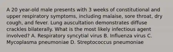 A 20 year-old male presents with 3 weeks of constitutional and upper respiratory symptoms, including malaise, sore throat, dry cough, and fever. Lung auscultation demonstrates diffuse crackles bilaterally. What is the most likely infectious agent involved? A. Respiratory syncytial virus B. Influenza virus C. Mycoplasma pneumoniae D. Streptococcus pneumoniae